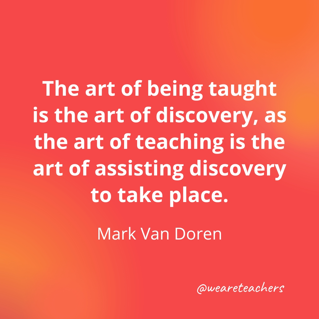 The art of being taught is the art of discovery, as the art of teaching is the art of assisting discovery to take place. — Mark Van Doren The art of being taught is the art of discovery, as the art of teaching is the art of assisting discovery to take place. — Mark Van Doren