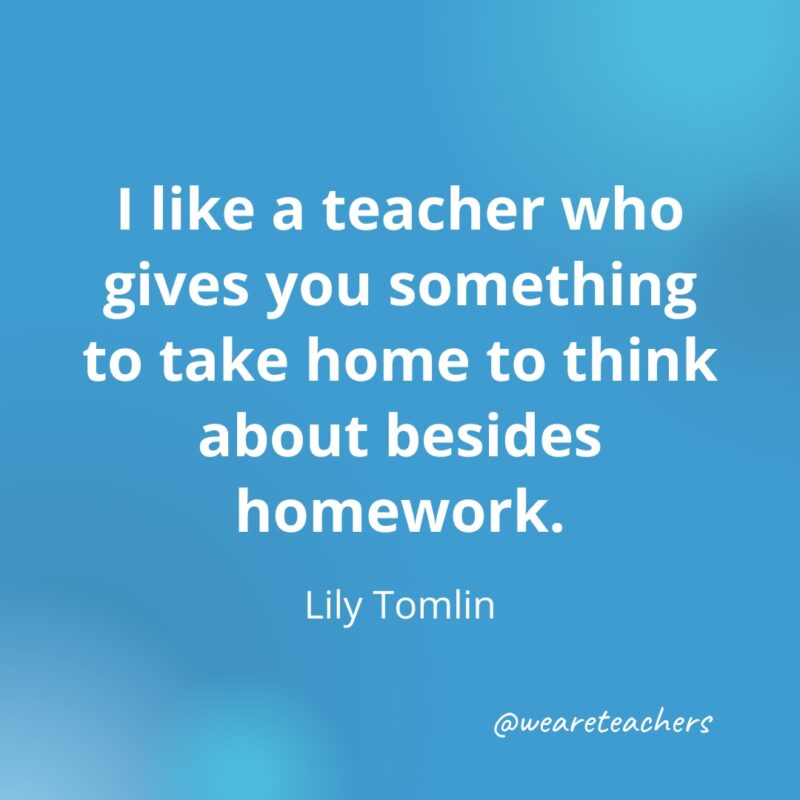Teacher Quotes 53 I like a teacher who gives you something to take home to think about besides homework. – Lily Tomlin
