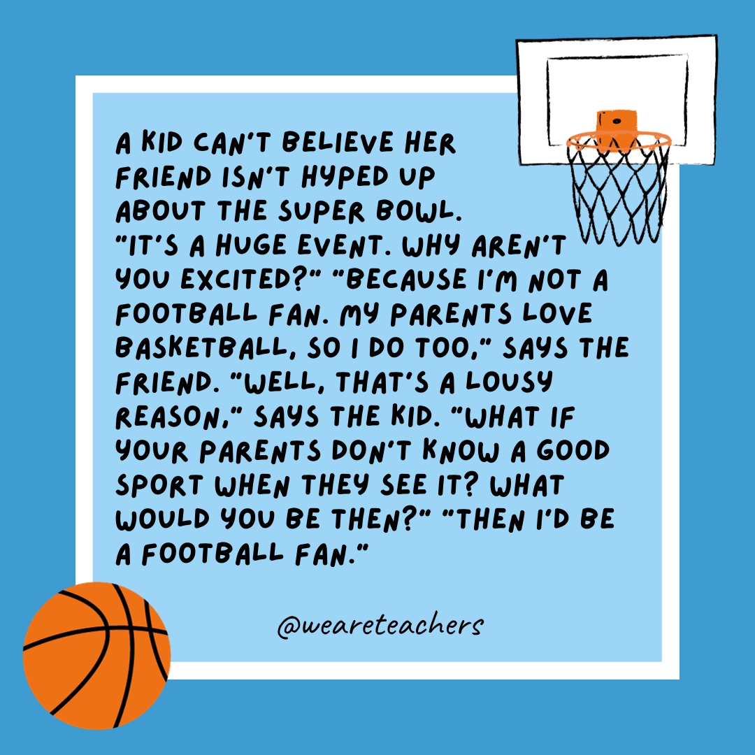 basketball jokes A kid can’t believe her friend isn’t hyped up about the Super Bowl. “It’s a huge event. Why aren’t you excited?” “Because I’m not a football fan. My parents love basketball, so I do too,” says the friend. “Well, that’s a lousy reason,” says the kid. “What if your parents don't know a good sport when they see it? What would you be then?” “Then I’d be a football fan.”