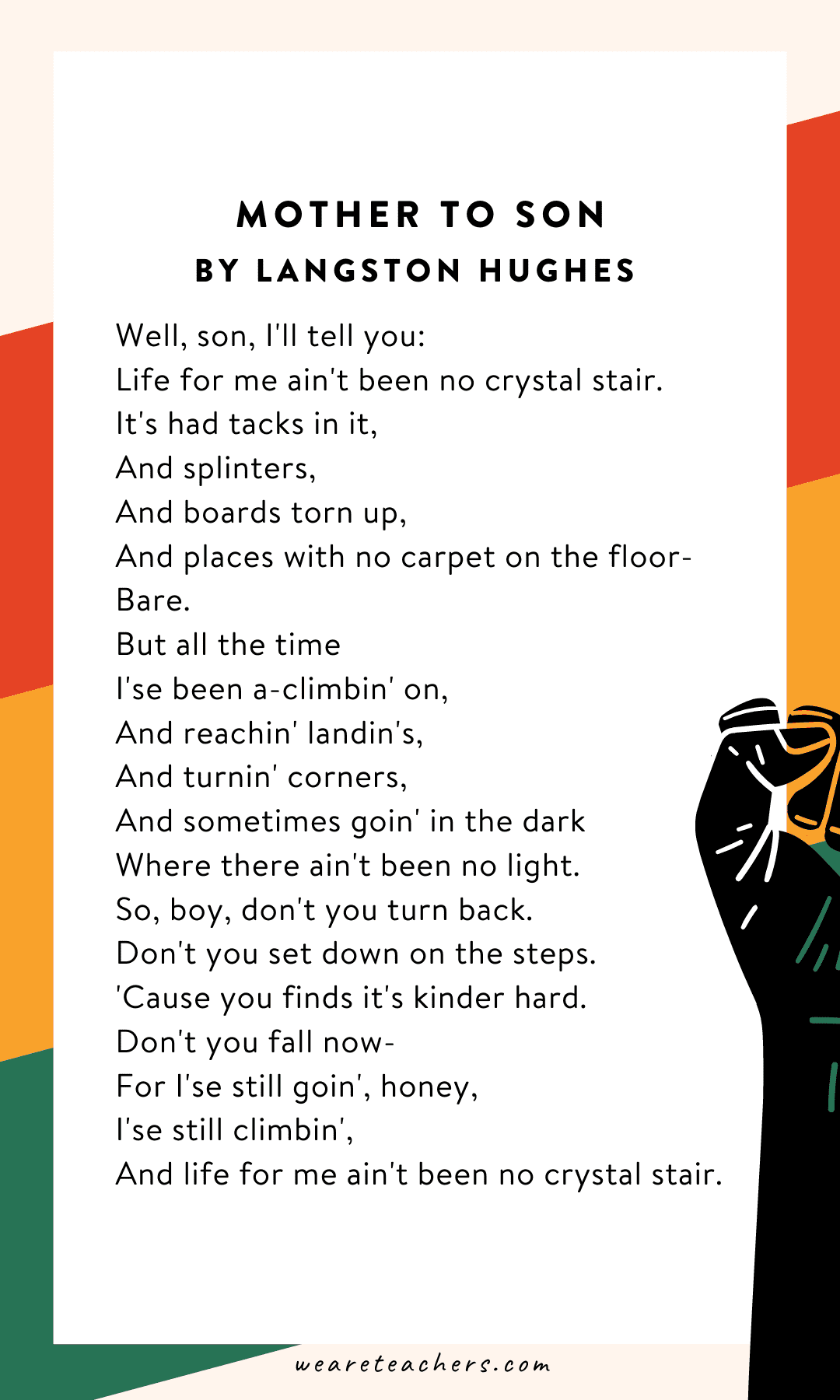 34 Powerful Black History Month Poems for Kids of All Ages Mother To Son by Langston Hughes “Life for me ain't been no crystal stair.”