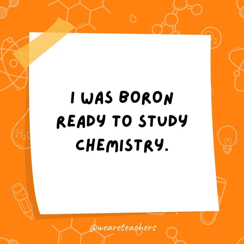 I was boron ready to study chemistry. I was boron ready to study chemistry.