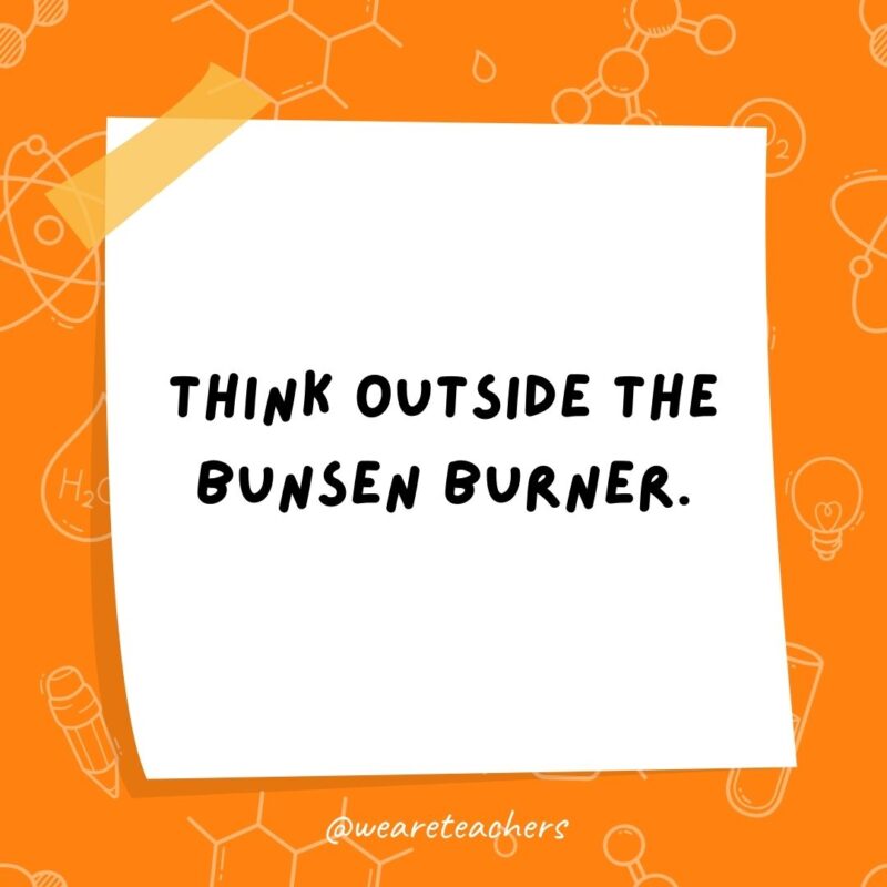 Think outside the Bunsen burner. Think outside the Bunsen burner.