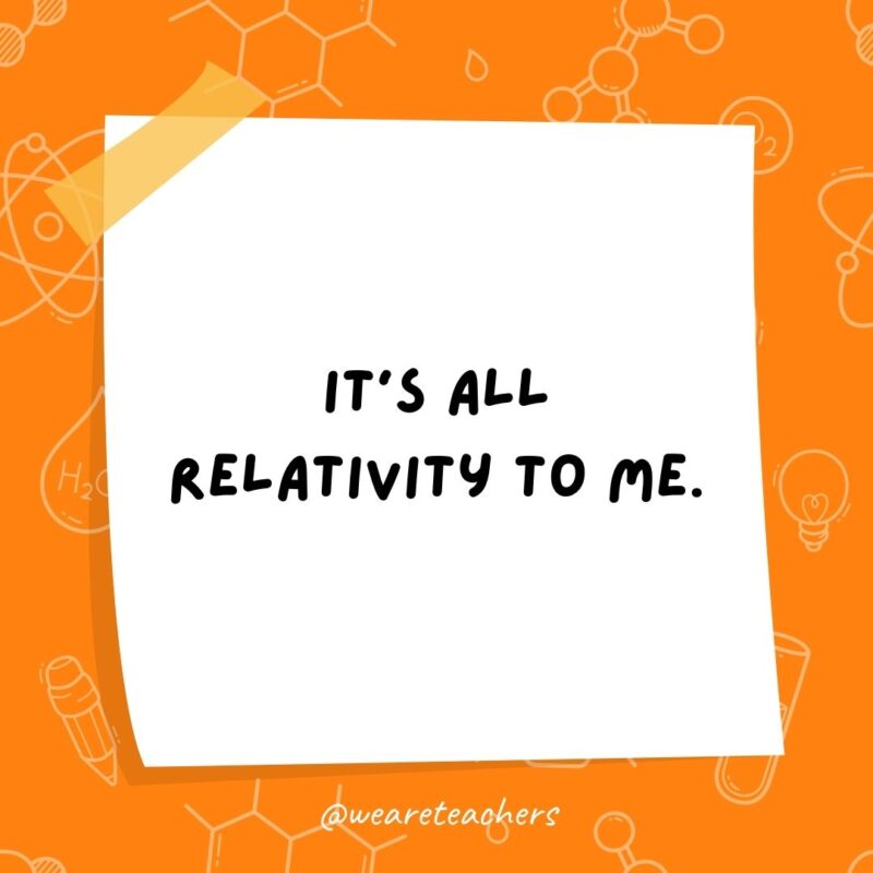 It’s all relativity to me. It's all relativity to me- science jokes.