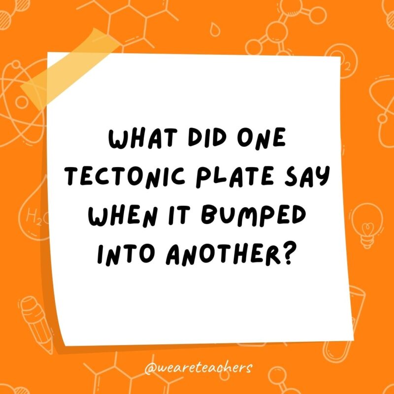 What did one tectonic plate say when it bumped into another? “Sorry, my fault!” What did one tectonic plate say when it bumped into another?