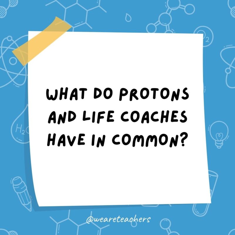 Example of science jokes: What do protons and life coaches have in common? They know how to stay positive. Example of science jokes: What do protons and life coaches have in common? They know how to stay positive.