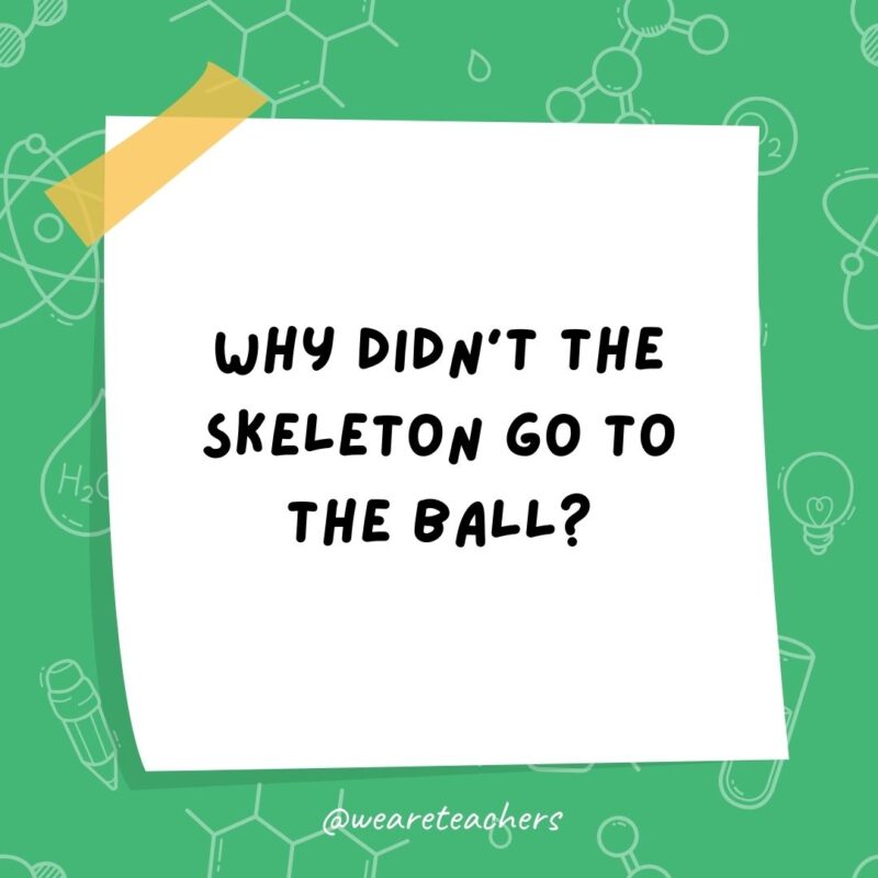Why didn’t the skeleton go to the ball? Because he had no BODY to go with. Why didn't the skeleton go to the ball? Because he had no BODY to go with.