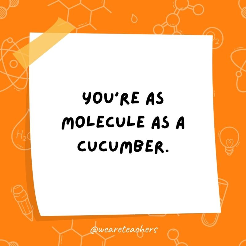 You’re as molecule as a cucumber. You're as molecule as a cucumber.